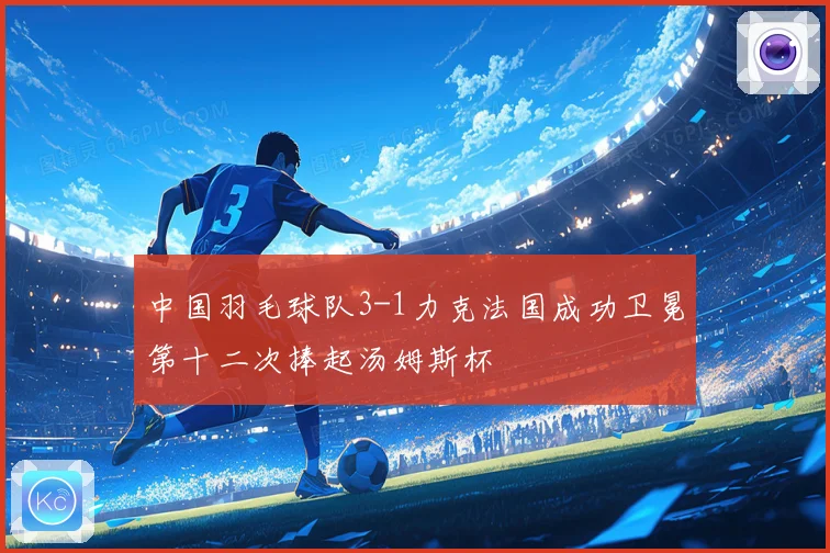 中国羽毛球队3-1力克法国成功卫冕第十二次捧起汤姆斯杯