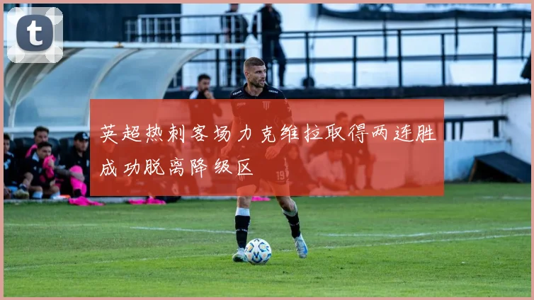 英超热刺客场力克维拉取得两连胜成功脱离降级区