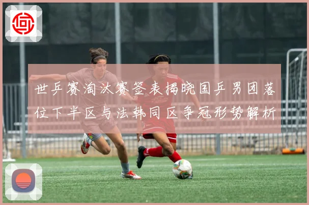 世乒赛淘汰赛签表揭晓国乒男团落位下半区与法韩同区争冠形势解析